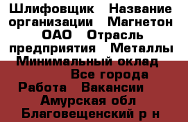 Шлифовщик › Название организации ­ Магнетон, ОАО › Отрасль предприятия ­ Металлы › Минимальный оклад ­ 20 000 - Все города Работа » Вакансии   . Амурская обл.,Благовещенский р-н